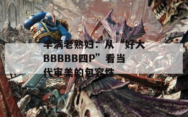 丰满老熟妇：从“好大BBBBB四P”看当代审美的包容性