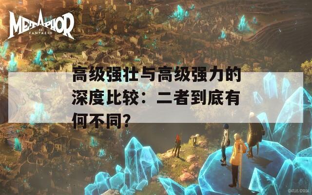 高级强壮与高级强力的深度比较：二者到底有何不同？