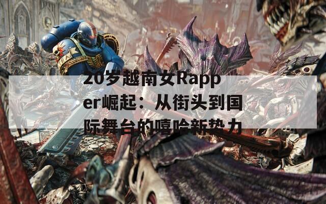 20岁越南女Rapper崛起：从街头到国际舞台的嘻哈新势力