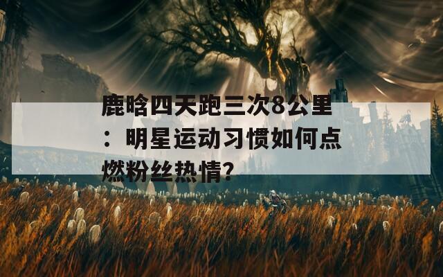 鹿晗四天跑三次8公里：明星运动习惯如何点燃粉丝热情？