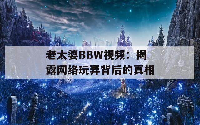 老太婆BBW视频：揭露网络玩弄背后的真相