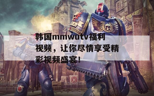 韩国mmwutv福利视频，让你尽情享受精彩视频盛宴！