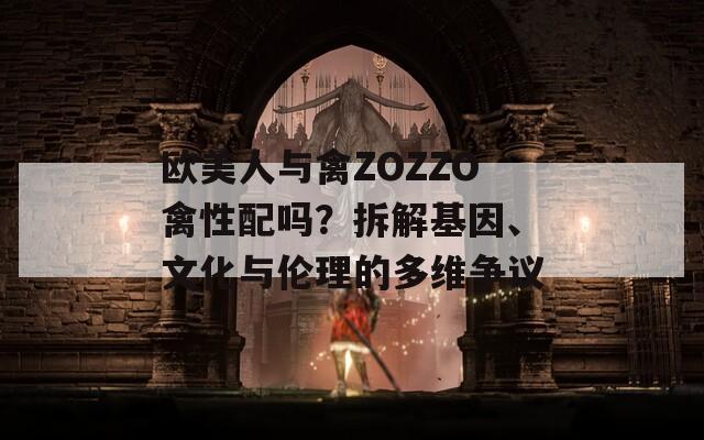 欧美人与禽ZOZZO禽性配吗？拆解基因、文化与伦理的多维争议