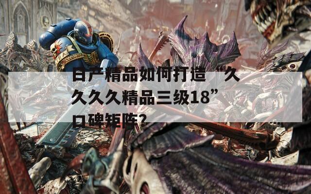 日产精品如何打造“久久久久精品三级18”口碑矩阵？