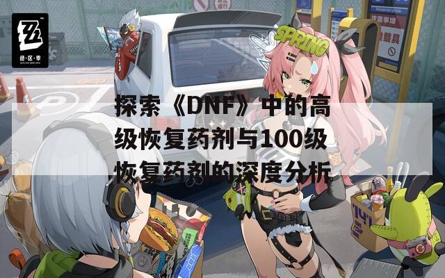 探索《DNF》中的高级恢复药剂与100级恢复药剂的深度分析