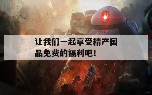 让我们一起享受精产国品免费的福利吧！