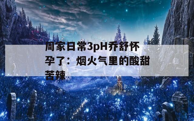 周家日常3pH乔舒怀孕了：烟火气里的酸甜苦辣