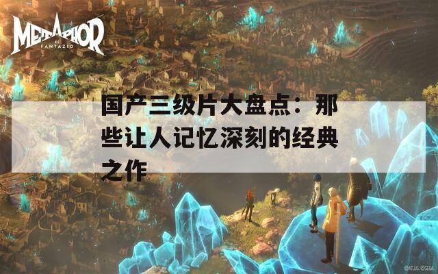 国产三级片大盘点：那些让人记忆深刻的经典之作