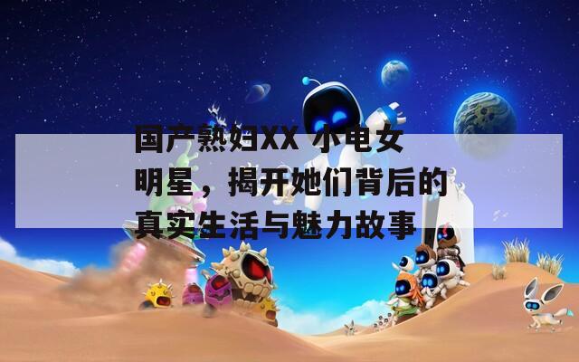 国产熟妇XX 小电女明星，揭开她们背后的真实生活与魅力故事