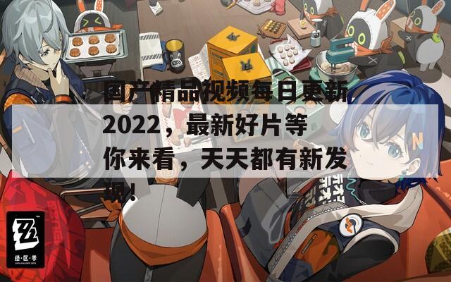 国产精品视频每日更新2022，最新好片等你来看，天天都有新发现！