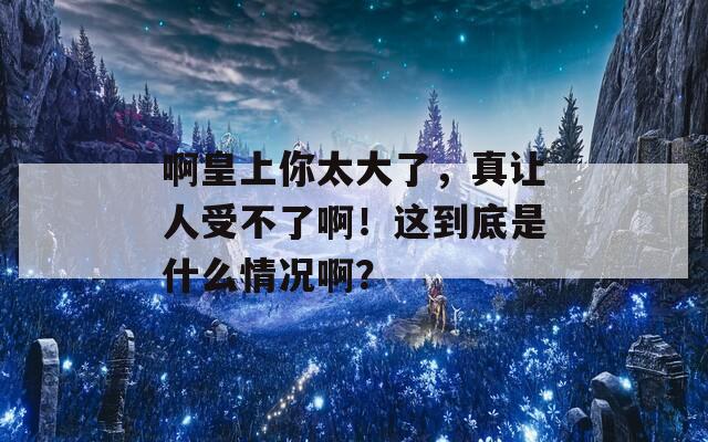 啊皇上你太大了，真让人受不了啊！这到底是什么情况啊？