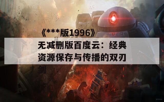 《***版1996》无减删版百度云：经典资源保存与传播的双刃剑