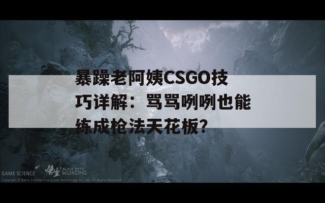 暴躁老阿姨CSGO技巧详解：骂骂咧咧也能练成枪法天花板？