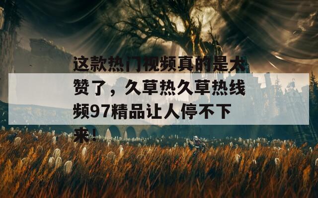 这款热门视频真的是太赞了，久草热久草热线频97精品让人停不下来！