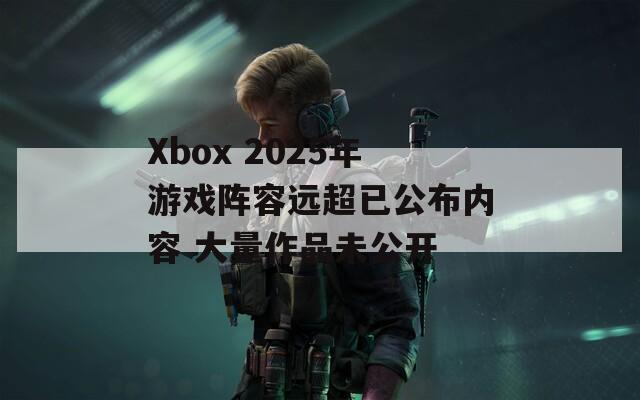 Xbox 2025年游戏阵容远超已公布内容 大量作品未公开