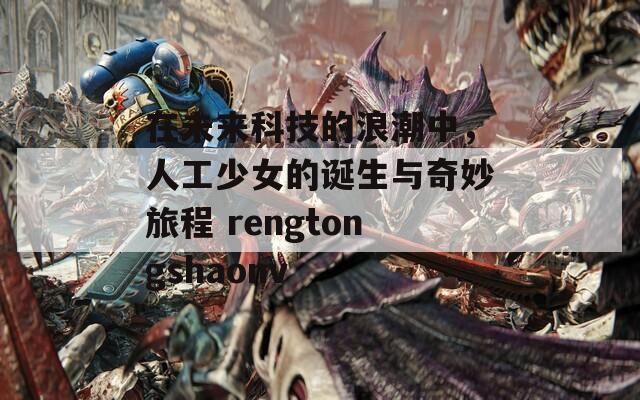 在未来科技的浪潮中，人工少女的诞生与奇妙旅程 rengtongshaonv