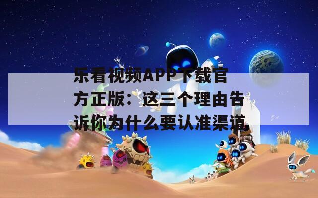 乐看视频APP下载官方正版：这三个理由告诉你为什么要认准渠道