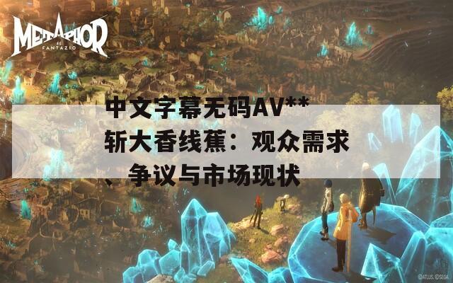 中文字幕无码AV**斩大香线蕉：观众需求、争议与市场现状