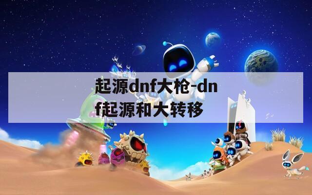 起源dnf大枪-dnf起源和大转移