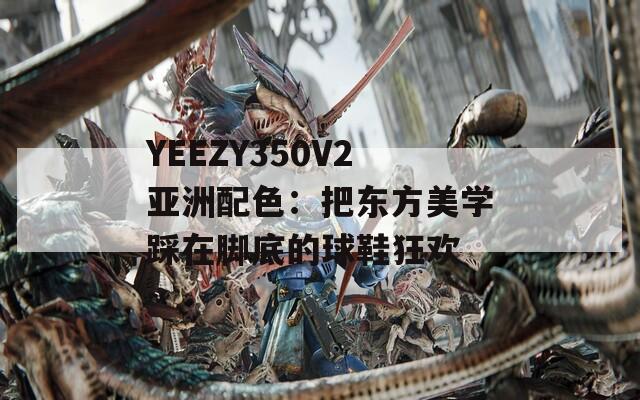 YEEZY350V2亚洲配色：把东方美学踩在脚底的球鞋狂欢