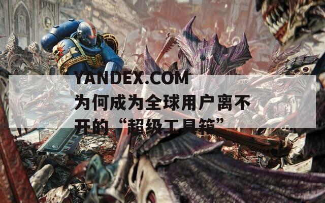 YANDEX.COM为何成为全球用户离不开的“超级工具箱”