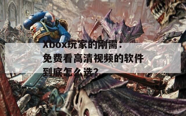 Xbox玩家的刚需：免费看高清视频的软件到底怎么选？