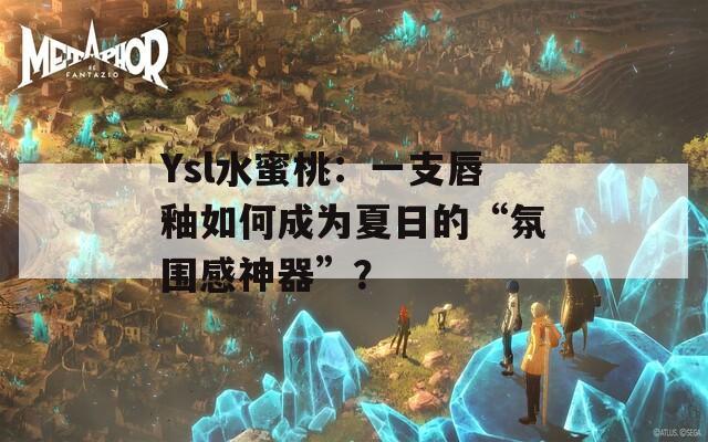 Ysl水蜜桃：一支唇釉如何成为夏日的“氛围感神器”？