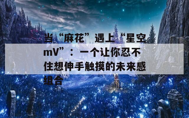 当“麻花”遇上“星空mV”：一个让你忍不住想伸手触摸的未来感组合