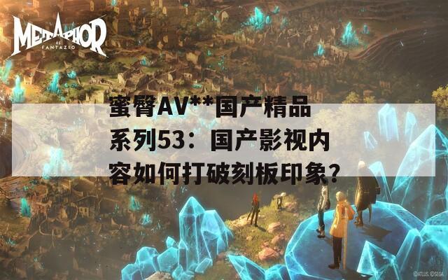 蜜臀AV**国产精品系列53：国产影视内容如何打破刻板印象？