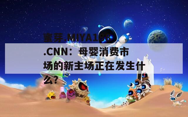 蜜芽.MIYA188.CNN：母婴消费市场的新主场正在发生什么？