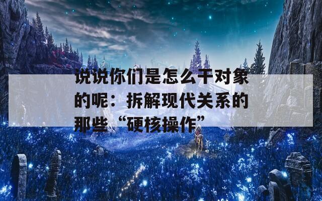 说说你们是怎么干对象的呢：拆解现代关系的那些“硬核操作”