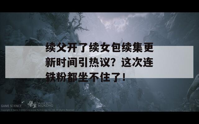 续父开了续女包续集更新时间引热议？这次连铁粉都坐不住了！