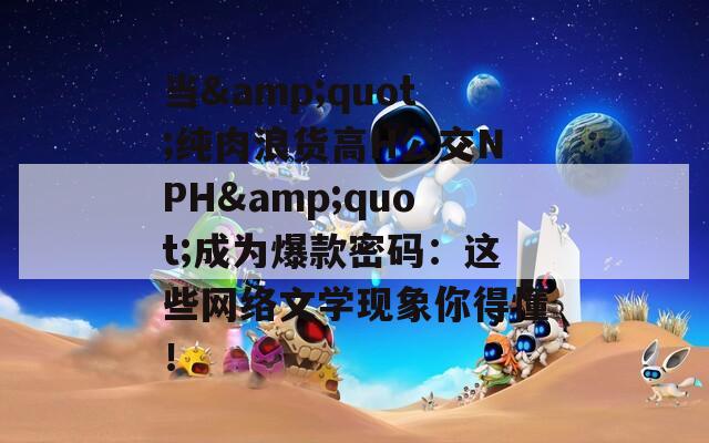 当&quot;纯肉浪货高H公交NPH&quot;成为爆款密码：这些网络文学现象你得懂！