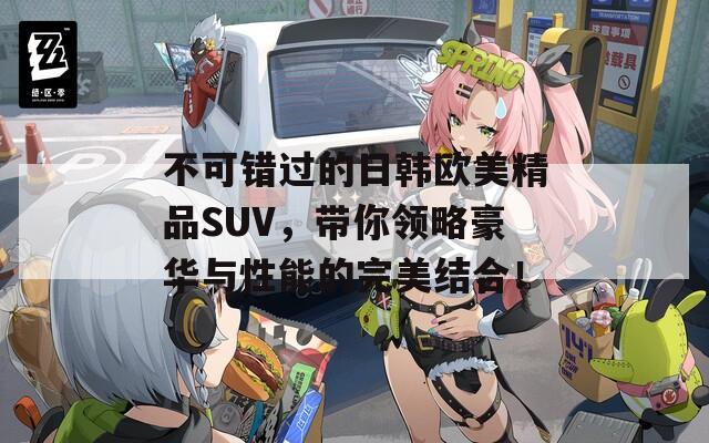 不可错过的日韩欧美精品SUV，带你领略豪华与性能的完美结合！