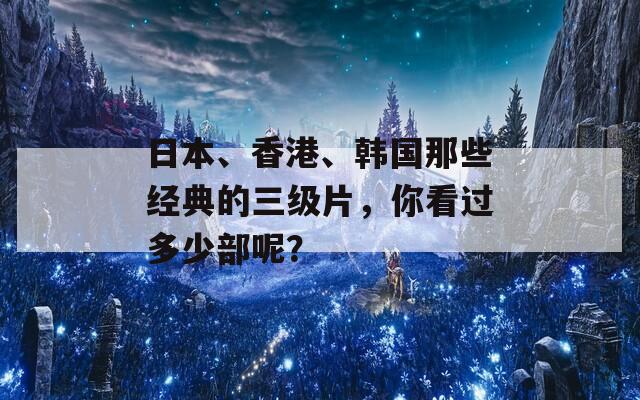 日本、香港、韩国那些经典的三级片，你看过多少部呢？