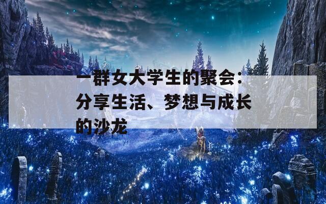 一群女大学生的聚会：分享生活、梦想与成长的沙龙