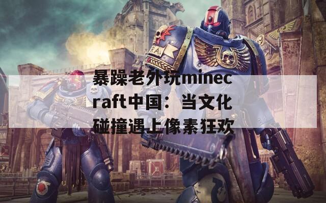 暴躁老外玩minecraft中国：当文化碰撞遇上像素狂欢