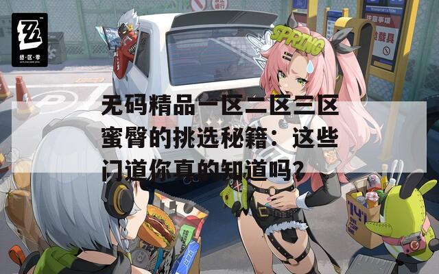 无码精品一区二区三区蜜臀的挑选秘籍：这些门道你真的知道吗？