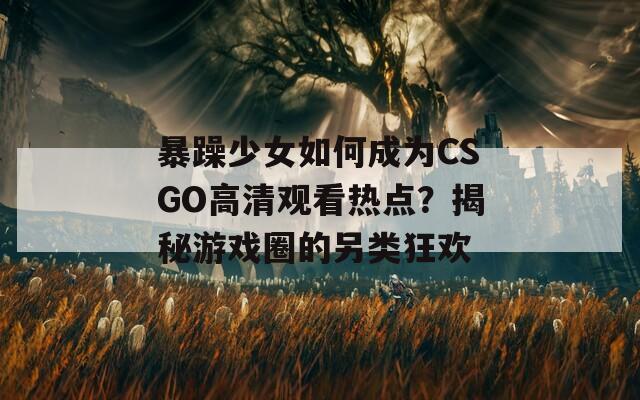 暴躁少女如何成为CSGO高清观看热点？揭秘游戏圈的另类狂欢