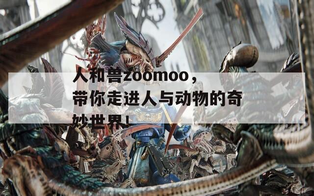 人和兽zoomoo，带你走进人与动物的奇妙世界！