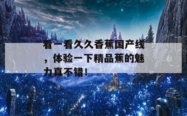 看一看久久香蕉国产线，体验一下精品蕉的魅力真不错！