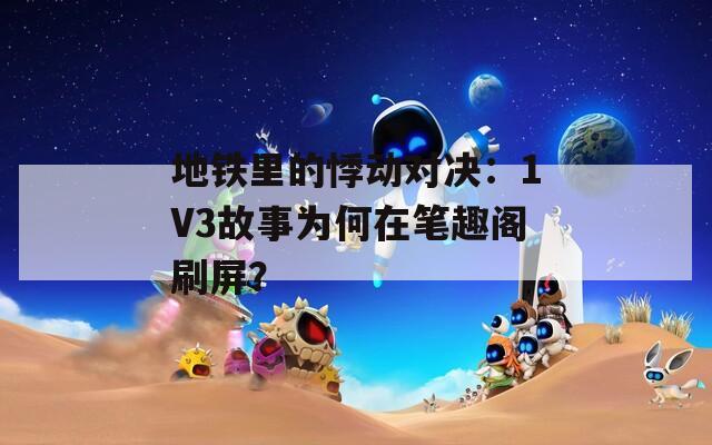 地铁里的悸动对决：1V3故事为何在笔趣阁刷屏？