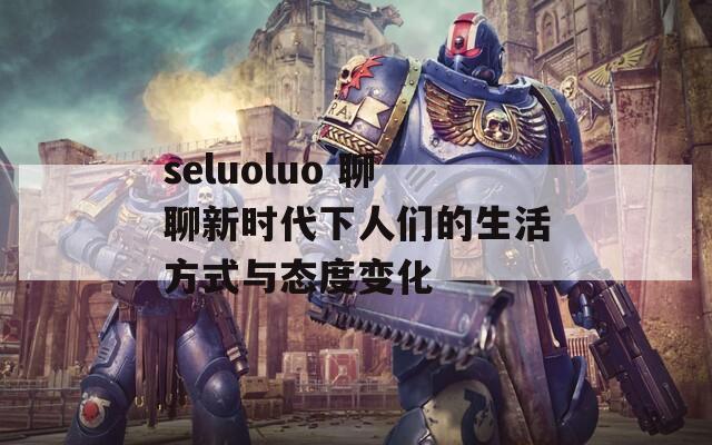 seluoluo 聊聊新时代下人们的生活方式与态度变化