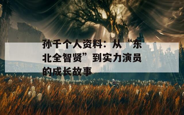 孙千个人资料：从“东北全智贤”到实力演员的成长故事