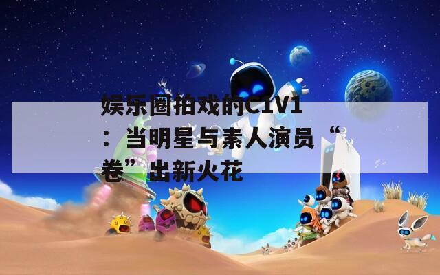 娱乐圈拍戏的C1V1：当明星与素人演员“卷”出新火花