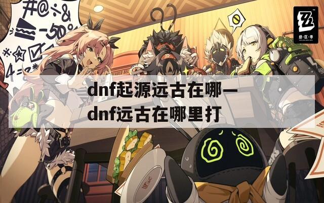 dnf起源远古在哪—dnf远古在哪里打