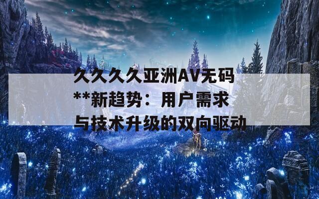 久久久久亚洲AV无码**新趋势：用户需求与技术升级的双向驱动