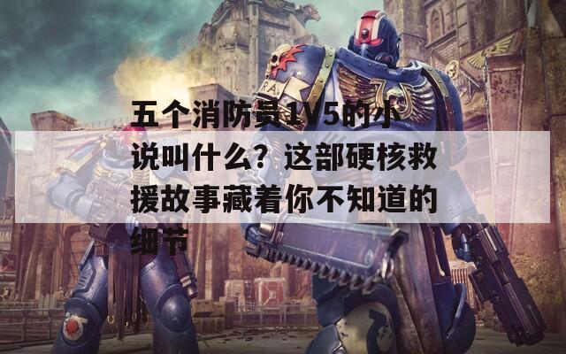 五个消防员1V5的小说叫什么？这部硬核救援故事藏着你不知道的细节