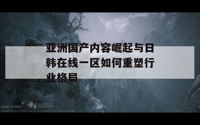 亚洲国产内容崛起与日韩在线一区如何重塑行业格局