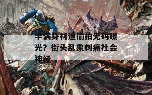 丰满身材遭偷拍无码曝光？街头乱象刺痛社会神经